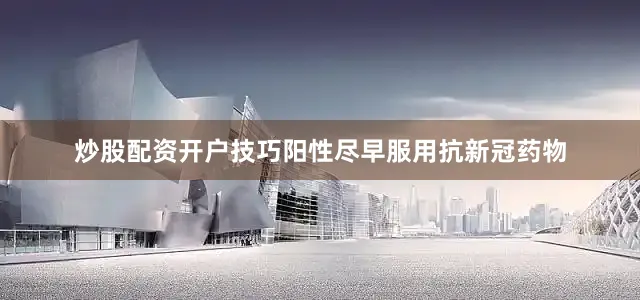 炒股配资开户技巧阳性尽早服用抗新冠药物