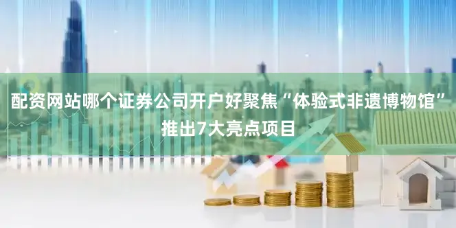 配资网站哪个证券公司开户好聚焦“体验式非遗博物馆”推出7大亮点项目