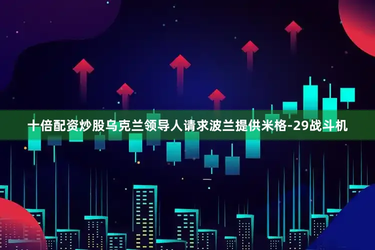 十倍配资炒股乌克兰领导人请求波兰提供米格-29战斗机