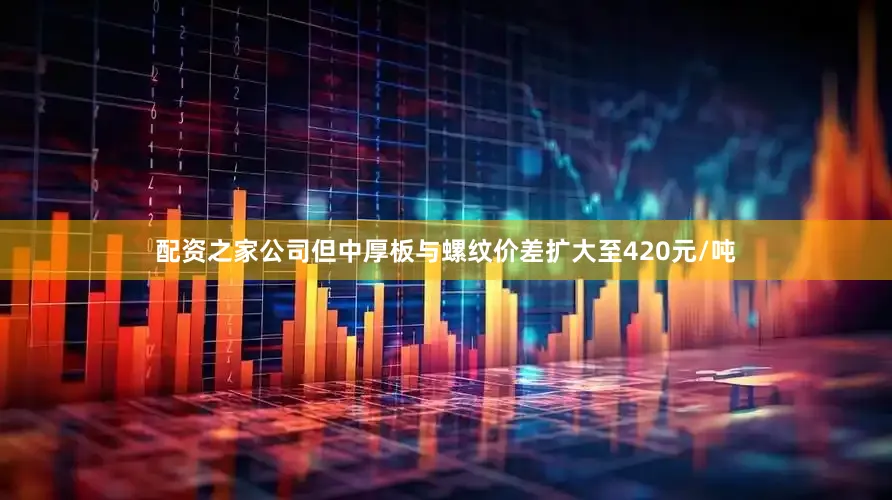 配资之家公司但中厚板与螺纹价差扩大至420元/吨