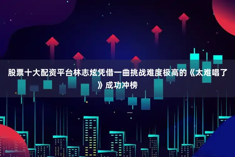 股票十大配资平台林志炫凭借一曲挑战难度极高的《太难唱了》成功冲榜